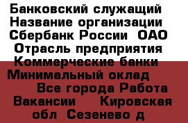 Банковский служащий › Название организации ­ Сбербанк России, ОАО › Отрасль предприятия ­ Коммерческие банки › Минимальный оклад ­ 14 000 - Все города Работа » Вакансии   . Кировская обл.,Сезенево д.